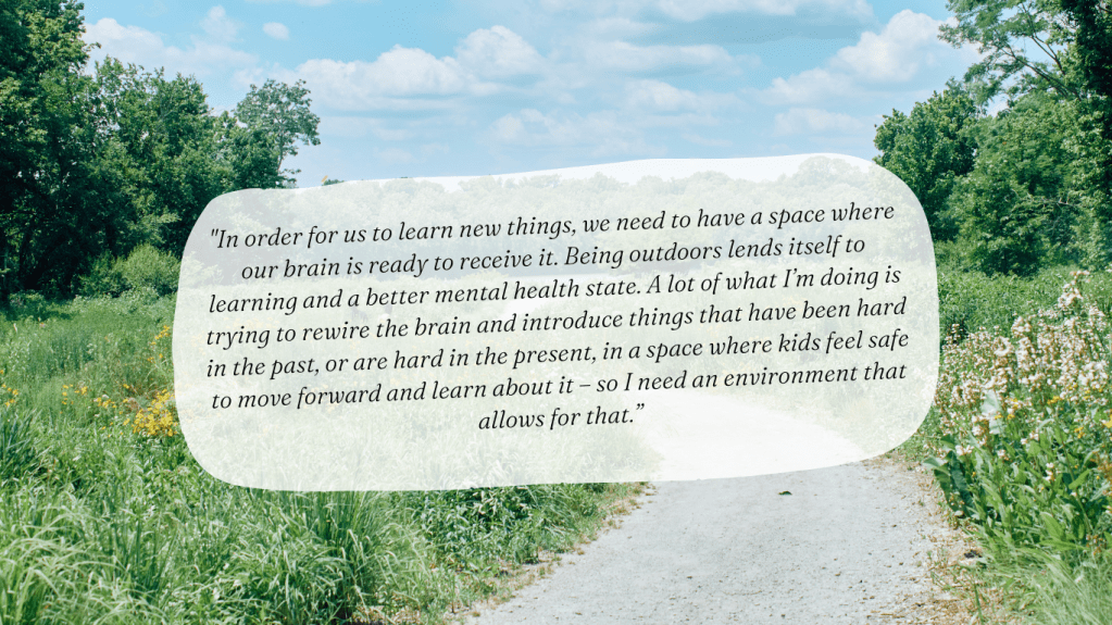 "In order for us to learn new things, we need to have a space where our brain is ready to receive it. Being outdoors lends itself to learning and a better mental health state. A lot of what I’m doing is trying to rewire the brain and introduce things that have been hard in the past, or are hard in the present, in a space where kids feel safe to move forward and learn about it – so I need an environment that allows for that.”