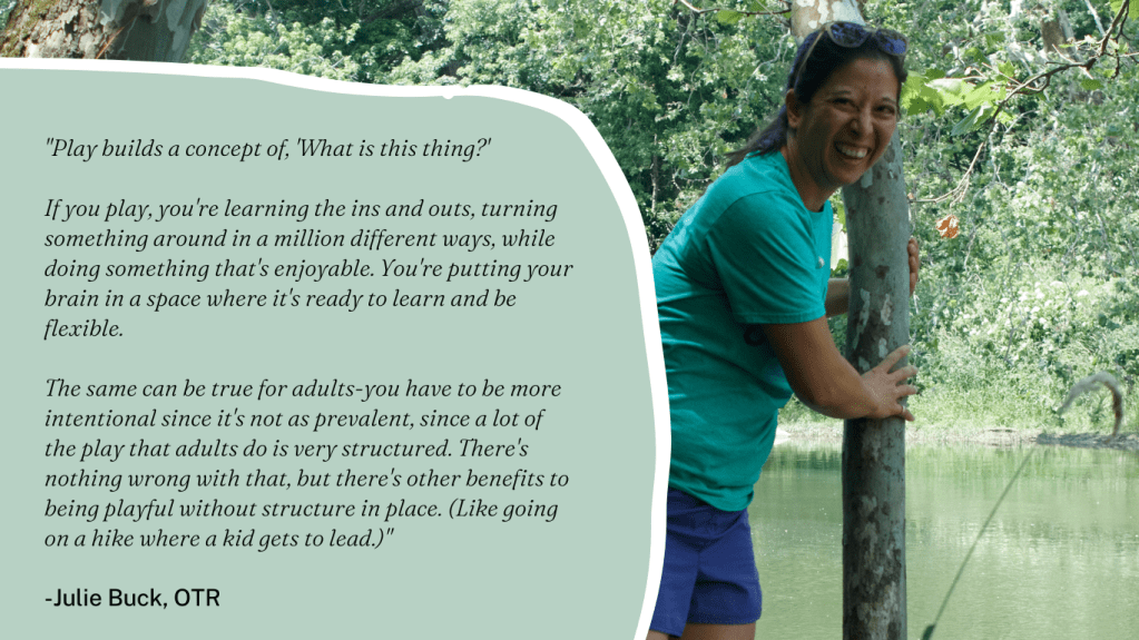 "Play builds a concept of, 'What is this thing?' 

If you play, you're learning the ins and outs, turning something around in a million different ways, while doing something that's enjoyable. You're putting your brain in a space where it's ready to learn and be flexible. 

The same can be true for adults-you have to be more intentional since it's not as prevalent, since a lot of the play that adults do is very structured. There's nothing wrong with that, but there's other benefits to being playful without structure in place. (Like going on a hike where a kid gets to lead.)"